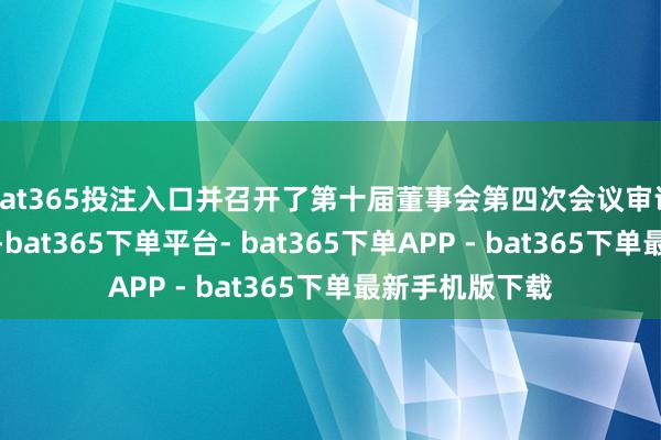 bat365投注入口并召开了第十届董事会第四次会议审议通过干系议案-bat365下单平台- bat365下单APP - bat365下单最新手机版下载