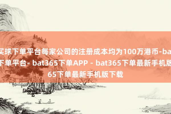 买球下单平台每家公司的注册成本均为100万港币-bat365下单平台- bat365下单APP - bat365下单最新手机版下载