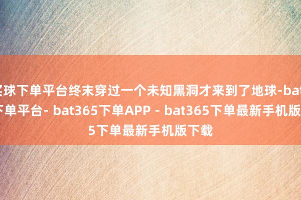 买球下单平台终末穿过一个未知黑洞才来到了地球-bat365下单平台- bat365下单APP - bat365下单最新手机版下载