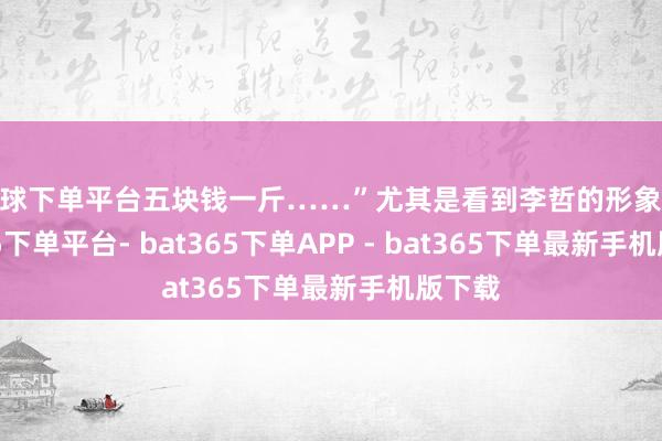 买球下单平台五块钱一斤……”尤其是看到李哲的形象-bat365下单平台- bat365下单APP - bat365下单最新手机版下载