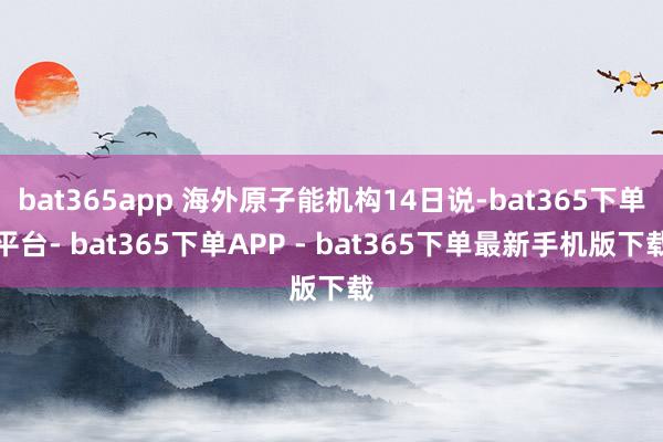 bat365app 海外原子能机构14日说-bat365下单平台- bat365下单APP - bat365下单最新手机版下载