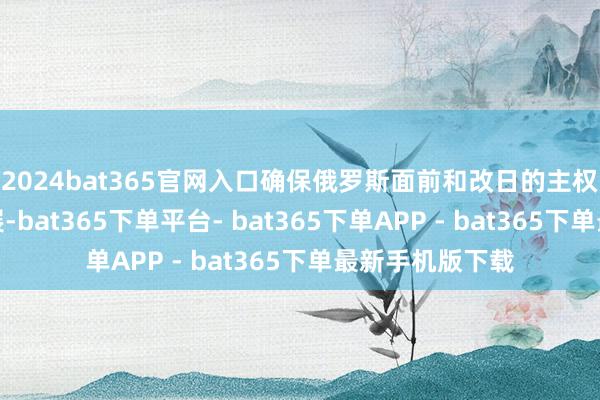 2024bat365官网入口确保俄罗斯面前和改日的主权以及合手续发展-bat365下单平台- bat365下单APP - bat365下单最新手机版下载