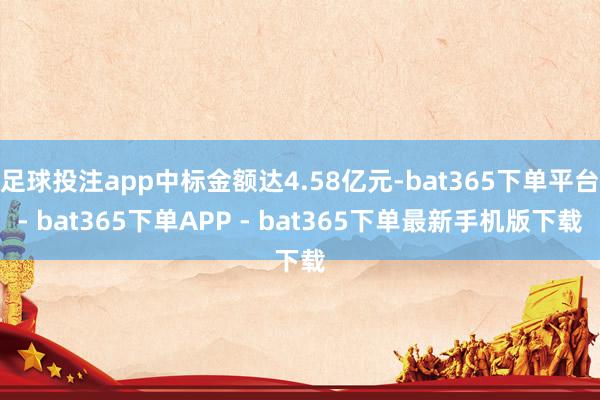 足球投注app中标金额达4.58亿元-bat365下单平台- bat365下单APP - bat365下单最新手机版下载