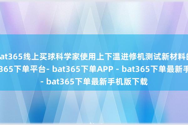 bat365线上买球科学家使用上下温进修机测试新材料的性能-bat365下单平台- bat365下单APP - bat365下单最新手机版下载