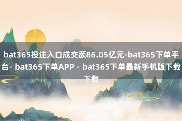 bat365投注入口成交额86.05亿元-bat365下单平台- bat365下单APP - bat365下单最新手机版下载
