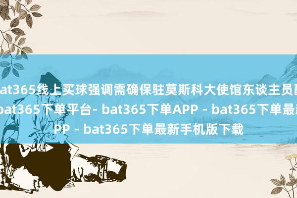 bat365线上买球强调需确保驻莫斯科大使馆东谈主员配备水平踏实-bat365下单平台- bat365下单APP - bat365下单最新手机版下载