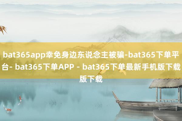 bat365app幸免身边东说念主被骗-bat365下单平台- bat365下单APP - bat365下单最新手机版下载