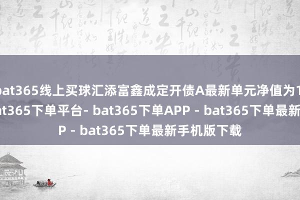 bat365线上买球汇添富鑫成定开债A最新单元净值为1.0819元-bat365下单平台- bat365下单APP - bat365下单最新手机版下载