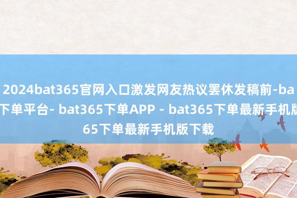 2024bat365官网入口激发网友热议罢休发稿前-bat365下单平台- bat365下单APP - bat365下单最新手机版下载