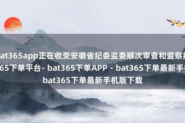 bat365app正在收受安徽省纪委监委顺次审查和监察拜访-bat365下单平台- bat365下单APP - bat365下单最新手机版下载