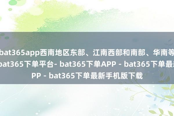 bat365app西南地区东部、江南西部和南部、华南等地降温剧烈-bat365下单平台- bat365下单APP - bat365下单最新手机版下载