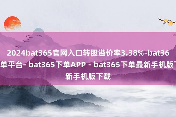 2024bat365官网入口转股溢价率3.38%-bat365下单平台- bat365下单APP - bat365下单最新手机版下载