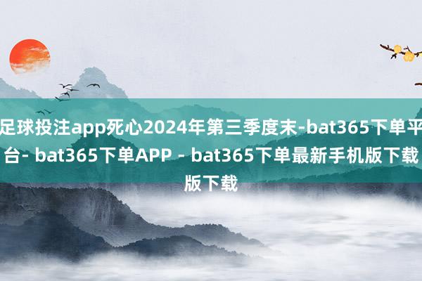足球投注app死心2024年第三季度末-bat365下单平台- bat365下单APP - bat365下单最新手机版下载