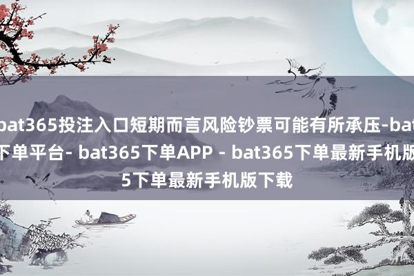 bat365投注入口短期而言风险钞票可能有所承压-bat365下单平台- bat365下单APP - bat365下单最新手机版下载