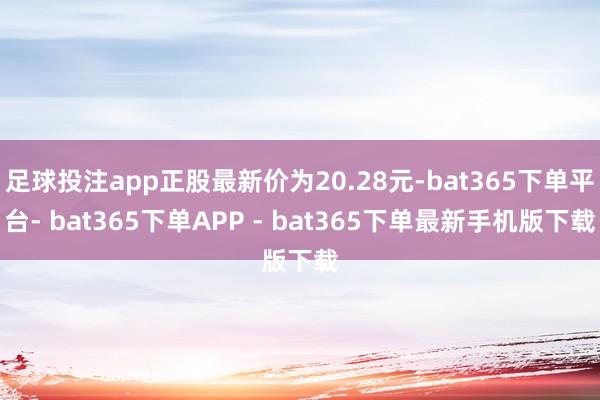 足球投注app正股最新价为20.28元-bat365下单平台- bat365下单APP - bat365下单最新手机版下载