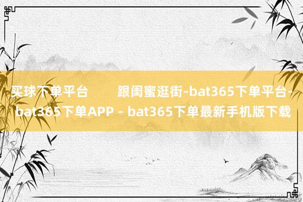买球下单平台        跟闺蜜逛街-bat365下单平台- bat365下单APP - bat365下单最新手机版下载