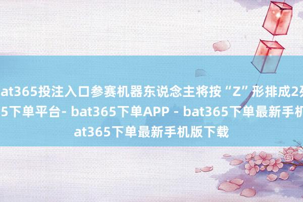 bat365投注入口参赛机器东说念主将按“Z”形排成2列-bat365下单平台- bat365下单APP - bat365下单最新手机版下载