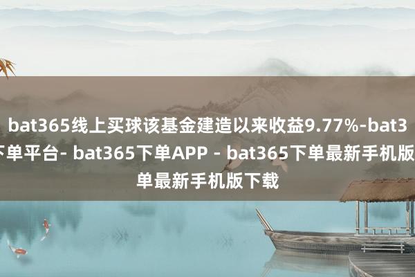 bat365线上买球该基金建造以来收益9.77%-bat365下单平台- bat365下单APP - bat365下单最新手机版下载