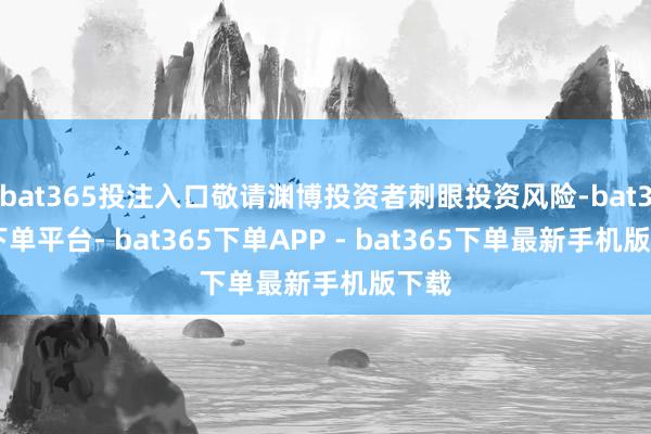 bat365投注入口敬请渊博投资者刺眼投资风险-bat365下单平台- bat365下单APP - bat365下单最新手机版下载