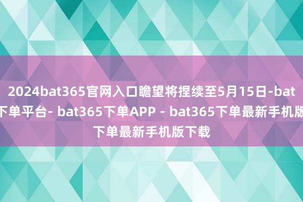 2024bat365官网入口瞻望将捏续至5月15日-bat365下单平台- bat365下单APP - bat365下单最新手机版下载