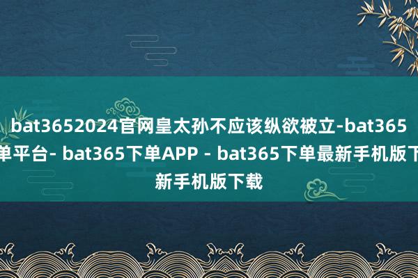 bat3652024官网皇太孙不应该纵欲被立-bat365下单平台- bat365下单APP - bat365下单最新手机版下载