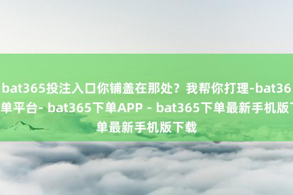 bat365投注入口你铺盖在那处？我帮你打理-bat365下单平台- bat365下单APP - bat365下单最新手机版下载